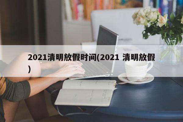 2021清明放假时间(2021 清明放假)
