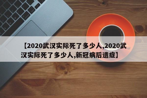【2020武汉实际死了多少人,2020武汉实际死了多少人,新冠病后遗症】