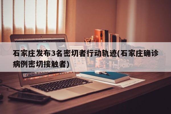 石家庄发布3名密切者行动轨迹(石家庄确诊病例密切接触者)