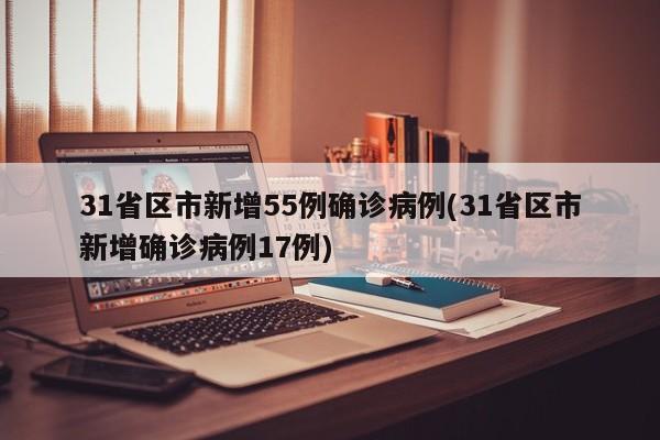 31省区市新增55例确诊病例(31省区市新增确诊病例17例)