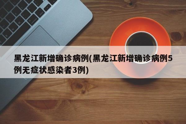 黑龙江新增确诊病例(黑龙江新增确诊病例5例无症状感染者3例)