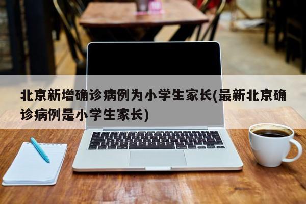 北京新增确诊病例为小学生家长(最新北京确诊病例是小学生家长)