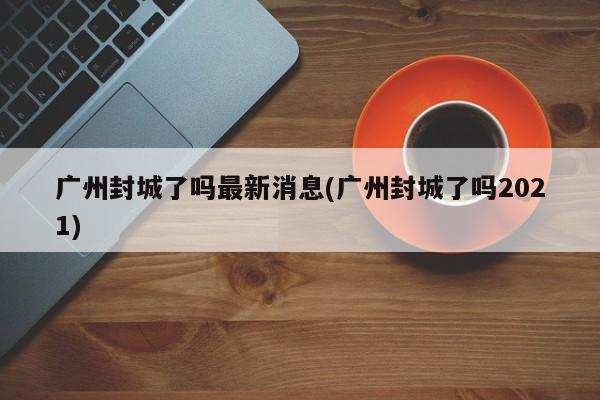 广州封城了吗最新消息(广州封城了吗2021)