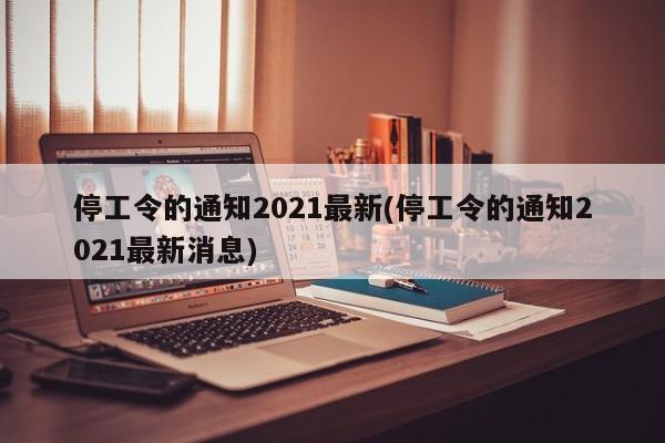 停工令的通知2021最新(停工令的通知2021最新消息)