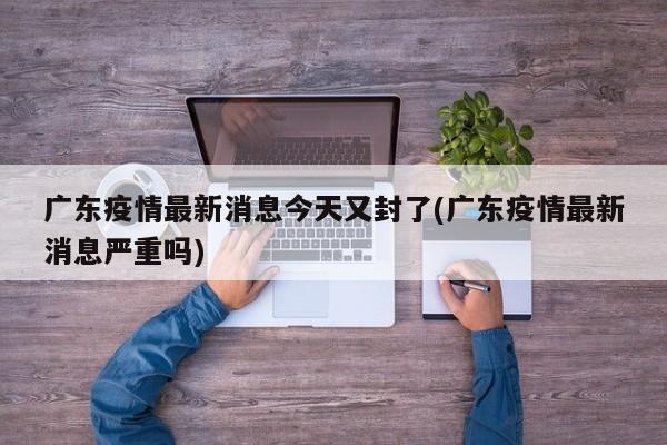 广东疫情最新消息今天又封了(广东疫情最新消息严重吗)