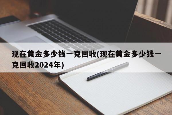 现在黄金多少钱一克回收(现在黄金多少钱一克回收2024年)
