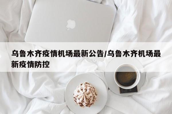 乌鲁木齐疫情机场最新公告/乌鲁木齐机场最新疫情防控