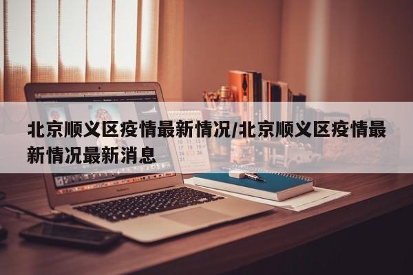 北京顺义区疫情最新情况/北京顺义区疫情最新情况最新消息