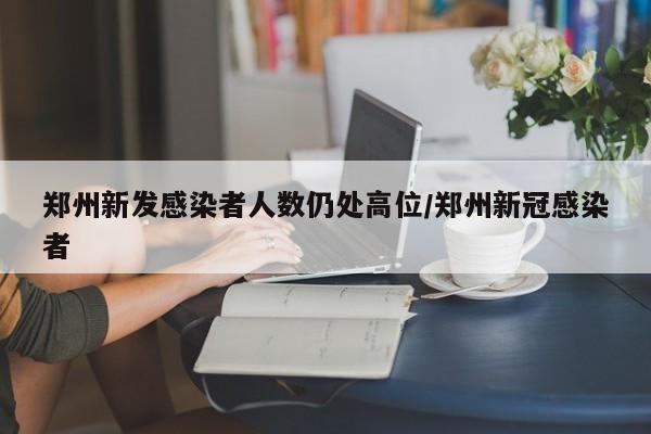 郑州新发感染者人数仍处高位/郑州新冠感染者