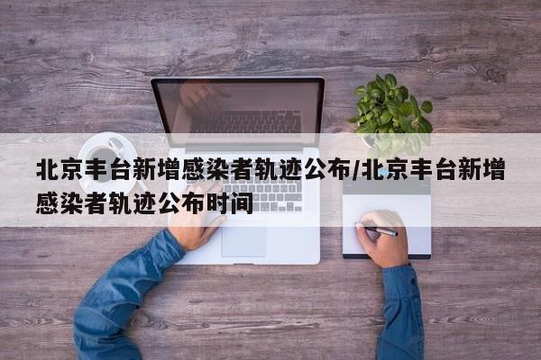 北京丰台新增感染者轨迹公布/北京丰台新增感染者轨迹公布时间