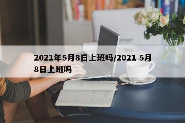 2021年5月8日上班吗/2021 5月8日上班吗