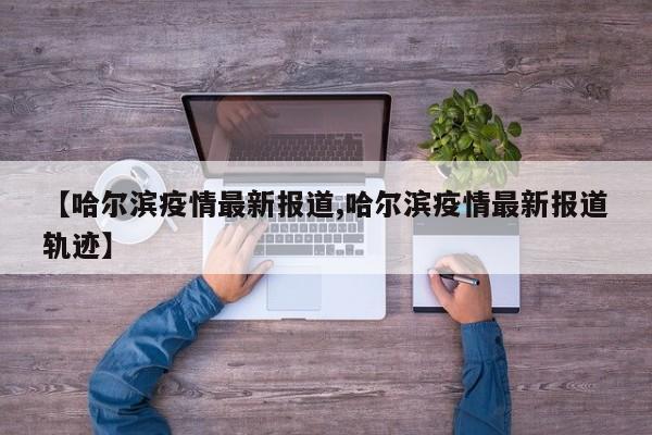 【哈尔滨疫情最新报道,哈尔滨疫情最新报道轨迹】