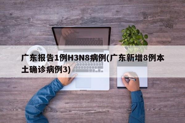 广东报告1例H3N8病例(广东新增8例本土确诊病例3)