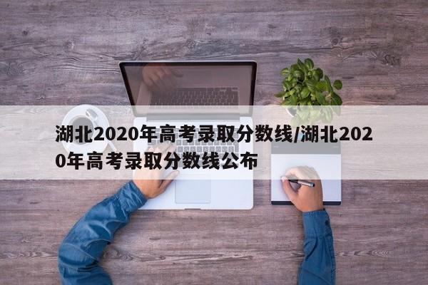 湖北2020年高考录取分数线/湖北2020年高考录取分数线公布