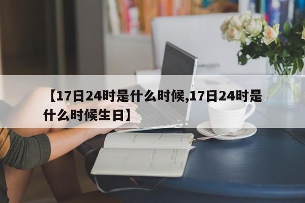 【17日24时是什么时候,17日24时是什么时候生日】