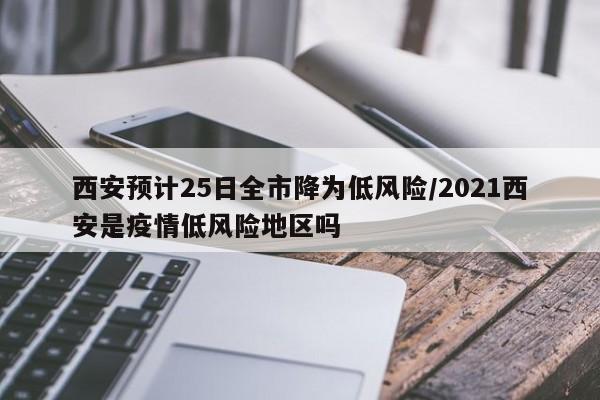 西安预计25日全市降为低风险/2021西安是疫情低风险地区吗