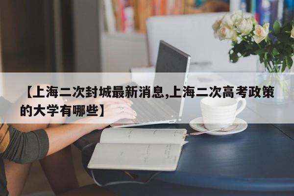【上海二次封城最新消息,上海二次高考政策的大学有哪些】