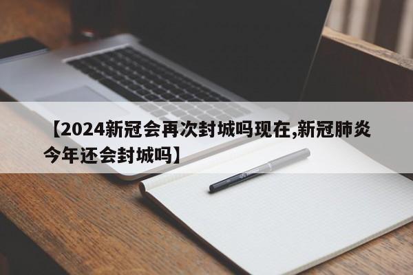 【2024新冠会再次封城吗现在,新冠肺炎今年还会封城吗】