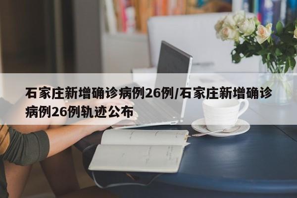 石家庄新增确诊病例26例/石家庄新增确诊病例26例轨迹公布