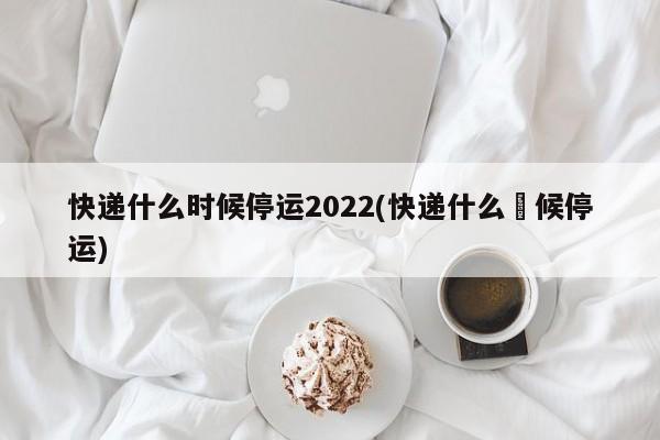 快递什么时候停运2022(快递什么吋候停运)